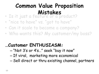 Common Value Proposition Mistakes 
•Is it just a feature or a product? 
•“nice to have” vs. “got to have” 
•Can it scale to become a company? 
•Who wants this? My customer/my boss? 
…Customer ENTHUSIASM: 
–“Not 3’s or 4’s…” seek “buy it now” 
–If viral, marketing more economical 
–Sell direct or thru existing channel, partners 
69 
 