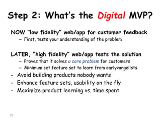 Step 2: What’s the Digital MVP? 
NOW “low fidelity” web/app for customer feedback 
–First, tests your understanding of the problem 
LATER, “high fidelity” web/app tests the solution 
–Proves that it solves a core problemfor customers 
–Minimum set feature set to learn from earlyvangelists 
-Avoid building products nobody wants 
-Enhance feature sets, usability on the fly 
-Maximize product learning vs. time spent 
70 
 