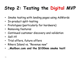 Step 2: Testing the Digital MVP 
•Smoke testing with landing pages using AdWords 
•In-product split-testing 
•Prototypes (particularly for hardware) 
•Removing features 
•Continued customer discovery and validation 
•Sell it!! 
•Trial offers, future offers 
•RikersIsland vs. “Revenue now” 
•…Mailbox.comand the $100mm smoke test! 
71 
 