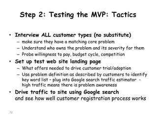 Step 2: Testing the MVP: Tactics 
•Interview ALL customer types (no substitute) 
–make sure they have a matching core problem 
–Understand who owns the problem and its severity for them 
–Probe willingness to pay, budget cycle, competition 
•Set up test web site landing page 
–What offers needed to drive customer trial/adoption 
–Use problem definition as described by customers to identify key word list –plug into Google search traffic estimator - high traffic means there is problem awareness 
•Drive traffic to site using Google search and see how well customer registration process works 
72 
 