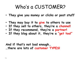 Who’s a CUSTOMER? 
•They give you money or clicks or post stuff 
•They may buy it to giveto others to use 
•If they sell to others, they’re a channel! 
•If they recommend, they’re a partner! 
•If they blog about it, they’re a “get tool” 
And if that’s not bad enough… 
…there are lots of customer TYPES! 
74 
 