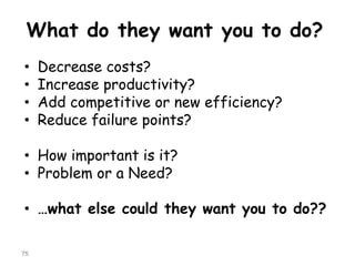 What do they want you to do? 
•Decrease costs? 
•Increase productivity? 
•Add competitive or new efficiency? 
•Reduce failure points? 
•How important is it? 
•Problem or a Need? 
•…what else could they want you to do?? 
75 
 
