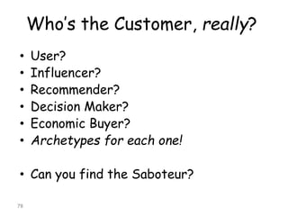 Who’s the Customer, really? 
•User? 
•Influencer? 
•Recommender? 
•Decision Maker? 
•Economic Buyer? 
•Archetypes for each one! 
•Can you find the Saboteur? 
78 
 