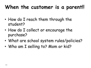 When the customer is a parent!! 
•How do I reach them through the student? 
•How do I collect or encourage the purchase? 
•What are school system rules/policies? 
•Who am I selling to? Mom or kid? 
82 
 