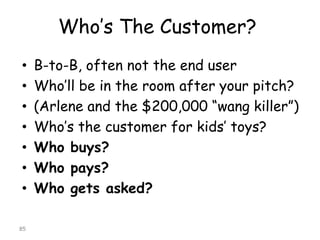 Who’s The Customer? 
•B-to-B, often not the end user 
•Who’ll be in the room after your pitch? 
•(Arlene and the $200,000 “wangkiller”) 
•Who’s the customer for kids’ toys? 
•Who buys? 
•Who pays? 
•Who gets asked? 
85 
 