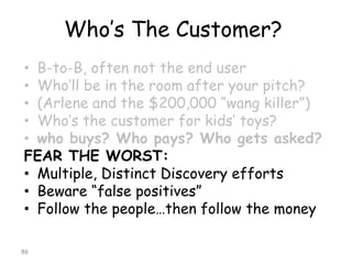 Who’s The Customer? 
•B-to-B, often not the end user 
•Who’ll be in the room after your pitch? 
•(Arlene and the $200,000 “wangkiller”) 
•Who’s the customer for kids’ toys? 
•who buys? Who pays? Who gets asked? 
FEAR THE WORST: 
•Multiple, Distinct Discovery efforts 
•Beware “false positives” 
•Follow the people…then follow the money 
86 
 