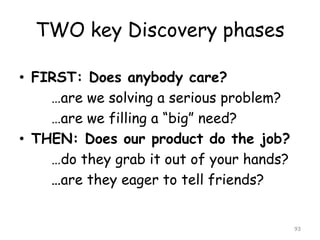TWO key Discovery phases 
•FIRST: Does anybody care? 
…are we solving a serious problem? 
…are we filling a “big” need? 
•THEN: Does our product do the job? 
…do they grab it out of your hands? 
…are they eager to tell friends? 
93 
 