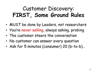 Customer Discovery: FIRST, Some Ground Rules 
•MUST be done by Leaders, not researchers 
•You’re never selling, always asking, probing 
•The customer steers the conversation 
•No customer can answer every question 
•Ask for 5 minutes (consumer) 20 (b-to-b)… 
95 
 