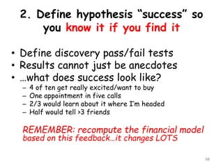 2. Define hypothesis “success” so youknow it if you find it 
•Define discovery pass/fail tests 
•Results cannot just be anecdotes 
•…what does success look like? 
–4 of ten get really excited/want to buy 
–One appointment in five calls 
–2/3 would learn about it where I’m headed 
–Half would tell >3 friends 
REMEMBER: recomputethe financial model based on this feedback…it changes LOTS 
98 
 
