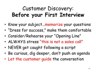 Customer Discovery: Before your First Interview 
•Know your subject…memorizeyour questions 
•“Dress for success,” make them comfortable 
•Consider/Rehearse your “Opening Line” 
•ALWAYS stress “this is not a sales call” 
•NEVER get caught following a script 
•Be curious, dig deeper, don’t push an agenda 
•Let the customer guide the conversation 
99 
 