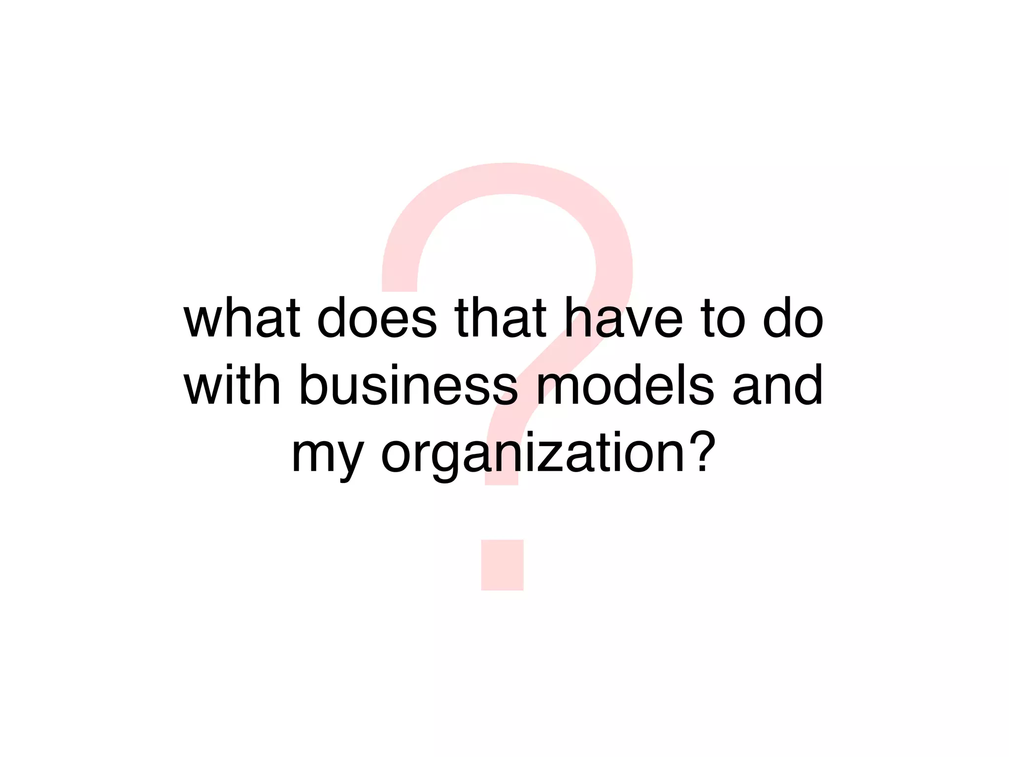 ?
what does that have to do
with business models and
     my organization?
 