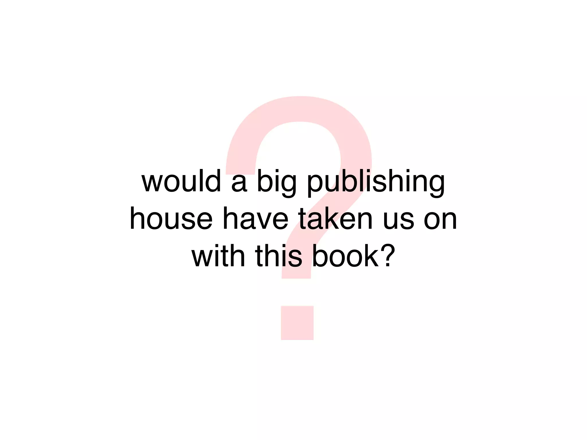 ?
 would a big publishing
house have taken us on
    with this book?
 