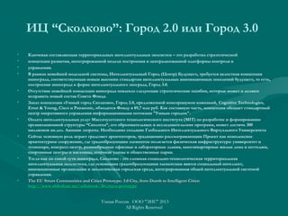 ИЦ “Сколково”: Город 2.0 или Город 3.0
• Ключевая составляющая территориальных интеллектуальных экосистем – это разработка стратегической
• концепции развития, интегрированной модели построения и централизованной платформы контроля и
• управления.
• В рамках новейшей модельной системы, Интеллектуальный Город (Центр) Будущего, требуется целостная концепция
иннограда, соответствующая новым высоким стандартам интеллектуальных инновационных поселений будущего, то есть,
построение иннограда в форме интеллектуального экограда, Город 3.0.
• Отсутствие новейшей концепции иннограда повлекло следующие стратегические ошибки, которые может и должен
исправить новый состав Совета Фонда.
• Заказ концепции «Умный город Сколково», Город 2.0, предложенной консорциумом компаний, Cognitive Technologies,
Ernst & Young, Cisco и Panasonic, обходится Фонду в 89,7 млн руб. Как составную часть, концепция обещает стандартный
центр оперативного управления информационными потоками "Умным городом".
• Оплата интеллектуальных услуг Массачусетского технологического института (MIT) по разработке и формированию
организационной структуры “Сколтеха”, его образовательных и исследовательских программ, может достичь 300
миллионов ам.дол. Лишние затраты. Необходимо создание Глобального Интеллектуального Виртуального Университета
• Сейчас основную роль играет градсовет архитекторов, традиционно рассматривающим Проект как комплексное
архитектурное сооружение, где градообразующим элементом полагается физическая инфраструктура: университет и
технопарк, конгресс-центр, разнообразные офисные и лабораторные здания, многоквартирные жилые дома и коттеджи,
спортивные центры и магазины, широкие улицы и общественные парки.
• Тогда как по самой сути иннограда, Сколково - это сложная социально-технологическая территориальная
интеллектуальная экосистема, где основными градообразующими элементами явятся социальный интеллект,
инновационные организации и экологическая городская среда, интегрированная общей интеллектуальной системой
управления.
• The EU Smart Communities and Cities Prototype: 3.0 City, from Dumb to Intelligent Cities:The EU Smart Communities and Cities Prototype: 3.0 City, from Dumb to Intelligent Cities:
http://www.slideshare.net/ashabook/30-cityeu-prototypehttp://www.slideshare.net/ashabook/30-cityeu-prototype
Умная Россия ООО "ЭИС" 2013
All Rights Reserved
 