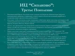 ИЦ “Сколково”:
Третье Поколение
• Инновационный Проект «Сколково» может успешно состояться как общесистемная парадигма
инновационного развития с сохранением лучшего опыта в области исследований, разработки и
построения умных городов и поселений будущего.
• «Сколково», чтобы состояться, должно знаменовать собой новое третье поколение, интегрируя в себе
лучшие решения исследовательских, научных и технологических инновационных парков США,
Европы, Ближнего Востока, Индии и Китая.
• Анализ двух предыдущих поколения научно-технологических парков и инновационных центров на
Западе и на Востоке показывает необходимость ускоренного объединения инновационных компаний в
укрупненные междисциплинарные корпорации.
• Первое поколение: известный Стэндфордский Исследовательский Парк (1951) размещает 140
инновационных компаний в области электроники, биотехнологии, ПО и др. с общим числом ИТР
около 23000. Кембриджский Исследовательский Парк, 64 компании на 4000 человек.
• Второе поколение: Технопарк Керала в Индии, 120 компаний на 17000 профессионалов. Haidian
Science Park, «Силиконовая Долина» Китая, 138 исследовательских институтов, 6,000 хай-теков и
400,000 персонала. В целом, научные парки размещают 38,000 компаний на 5,000,000 персонала.
• Располагая тщательно отобранным интеллектуальным ресурсом, конечно, не надо копировать
устаревшую схему специализированных кластеров или отработанную модель «Силиконовая Долина»,
чьи компании еще в 20 веке во многих важнейших областях системного/комплексного
высокотехнологичного инновационного интегрированного продукта, КВИИП.
Умная Россия ООО "ЭИС" 2013
All Rights Reserved
 