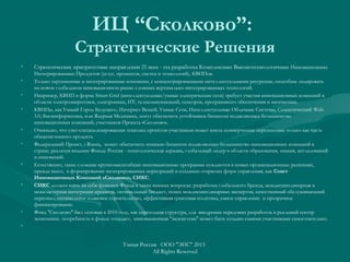 ИЦ “Сколково”:
Стратегические Решения
• Стратегические приоритетные направления 21 века - эта разработка Комплексных Высокотехнологичных Инновационных
Интегрированных Продуктов (услуг, процессов, систем и технологий), КВИПов.
• Только укрупненные и интегрированные компании, с концентрированными интеллектуальными ресурсами, способны лидировать
на новом глобальном инновационном рынке сложных вертикально-интегрированных технологий.
• Например, КВИП в форме Smart Grid (интеллектуальные/умные электрические сети) требует участия инновационных компаний в
области электроэнергетики, электроники, ИТ, телекоммуникаций, сенсоров, программного обеспечения и математики.
• КВИПы, как Умный Город Будущего, Интернет Вещей, Умные Сети, Интеллектуальные Облачные Системы, Семантический Web
3.0, Биоинформатика, или Ядерная Медицина, могут обеспечить устойчивым бизнесом подавляющее большинство
инновационных компаний, участников Проекта «Сколково».
• Очевидно, что узко-специализированная тематика проектов-участников может иметь коммерческие перспективы только как часть
общесистемного продукта.
• Федеральный Проект, i-Russia, может обеспечить «умным» бизнесом подавляющее большинство инновационных компаний в
стране, реализуя видение Фонда: Россия - технологическая держава, глобальный лидер в области образования, знания, исследований
и инноваций.
• Естественно, такие сложные крупномасштабные инновационные программы нуждаются в новых организационных решениях,
прежде всего, в формировании интегрированных корпораций и создании открытых форм управления, как Совет
Инновационных Компаний «Сколково», СИКС.
• СИКС должен взять на себя функции Фонда в таких важных вопросах: разработка глобального бренда, междисциплинарная и
межкластерная интеграция проектов, оптимальный бюджет, поиск междисциплинарных экспертов, качественный обслуживающий
персонал, оптимальное плановое строительство, эффективная грантовая политика, умное управление и прозрачное
финансирование.
• Фонд "Сколково" был основан в 2010 году, как переходная структура, для внедрения передовых разработок в реальный сектор
экономики; потребность в фонде отпадает, инновационная "экосистема" может быть создана самими участниками самостоятельно.
•  
Умная Россия ООО "ЭИС" 2013
All Rights Reserved
 