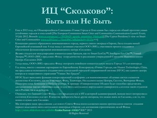 ИЦ “Сколково”:
Быть или Не Быть
• Еще в 2012 году, на Общеевропейском Совещании «Умные Города и Поселения» был определен общий прототип умных
устойчивых городов и поселений [The European Commission Smart Cities and Communities Communication Launch Event;
10 July 2012, Brussels: www.ec.europa.eu/.../20120625_agenda_smartcities_10july.pdf] [The Cyprus Presidency’s view on Smart
Cities and Communities: www.cy2012.eu/.../XnxLPbC7uSb2nxXo9+AUZw==].
• Концепция данного образцового инновационного города, первого умного экограда в Европе, была создана нашей
Европейской компанией еще 4 года назад с активным участием ООО «ЭИС», участником проекта создания и
обеспечения функционирования инновационного центра «Сколково».
• Являясь создателем международных концептуальных брендов, как-то: Smart EcoCity™; Intelligent Eco City™; Умный
Экоград™, ООО «ЭИС» предложил Фонду сотрудничество в реализации утвержденной Стратегии Инновационного
Центра «Сколково» 2020.
• 3 года назад, ООО «ЭИС» предлагал Фонду построить новейшую концептуальную модель Города 3.0 для иннограда.
• Год назад, вместе с нашими партнерами по Европейскому Консорциуму «Умные Города», как Huawei Technologies, China,
мы предложили возможность создания интеллектуальной городской операционной системы (ИГОС) как единого центра
контроля и оперативного управления "Умным Эко Градом".
• ИГОС будет выполнять функции контролирующей платформы для взаимосвязанных облачных систем элементов
экосистемы «Сколково», как-то: Участники, Фонд, Технопарк, Исследовательские Центры, Сколтех, Венчурные Фонды,
Индустриальные Компании и Инфраструктура. К примеру «Университетское Облако» будет способно представлять
дистанционные высоко образовательные услуги интеллектуального виртуального университета для сотен тысяч студентов
как в России, так и за рубежом.
• Очевидно, что бывший Совет Фонда, с его председателем и ИТ кластерной администрацией, меньше всего интересовало
состоится «Сколково» или нет. В качестве приоритета были другие интересы, что можно взять из Сколково, а не то, что
можно и нужно дать Сколково.
• Мы повторяем наше предложение для нового Совета Фонда воспользоваться нашим оригинальном опытом создания
первого модельного интеллектуального иннограда в Европе для достижения стратегических целей Фонда.
http://www.slideshare.net/ashabook/30-cityeu-prototypehttp://www.slideshare.net/ashabook/30-cityeu-prototypeУмная Россия ООО "ЭИС" 2013
All Rights Reserved
 