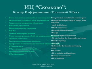 ИЦ “Сколково”:
Кластер Информационных Технологий 20 Века
• Новое поколение мультимедийных поисковых систем
• Распознавание и обработка видео и аудиообразов
• Аналитическое программное обеспечение
• Мобильные приложения
• Встроенные системы управления
• Web X.0
• Сложные инженерные решения
• Новые методы хранения, обработки и передачи информации
• Облачные вычисления
• Зеленые информационные технологии
• Программное обеспечение для финансовой и банковской сфер
• ИТ-безопасность
• ИТ в медицине и здравоохранении
• Беспроводные сенсорные сети
• ИТ в образовании
• New generation of multimedia search enginesNew generation of multimedia search engines
• •• Recognition and processing of images, videoRecognition and processing of images, video
and audioand audio
• •• Analytical SoftwareAnalytical Software
• •• Mobile applicationsMobile applications
• •• Embedded Control SystemsEmbedded Control Systems
• •• WebX.0WebX.0
• •• Complex engineering solutionsComplex engineering solutions
• •• New technology for data transfer and storageNew technology for data transfer and storage
• •• Cloud computingCloud computing
• •• Green ITGreen IT
• •• Software for the financial and bankingSoftware for the financial and banking
sectorssectors
• •• IT SecurityIT Security
• •• IT in medicine and health careIT in medicine and health care
• •• Wireless sensor networksWireless sensor networks
• •• IT in educationIT in education
Умная Россия ООО "ЭИС" 2013
All Rights Reserved
 