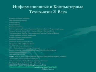 Информационные и Компьютерные
Технологии 21 Века
• Computer and System ArchitectureComputer and System Architecture
• High Performance ComputingHigh Performance Computing
• Utility ComputingUtility Computing
• Cloud ComputingCloud Computing
• Ubiquitous ComputingUbiquitous Computing
• Software Engineering/Computer Programming/Application Software/Programming LanguagesSoftware Engineering/Computer Programming/Application Software/Programming Languages
• Computer Networks (Internet/Web + Internet of Things = The Smart World)Computer Networks (Internet/Web + Internet of Things = The Smart World)
• Telecommunications (MultiPlay Telecommunications Networks, Wireline and Wireless)Telecommunications (MultiPlay Telecommunications Networks, Wireline and Wireless)
• Artificial Intelligence and Multi-Agent SystemsArtificial Intelligence and Multi-Agent Systems
• Computer Graphics/Image ProcessingComputer Graphics/Image Processing
• Information VisualizationInformation Visualization
• Information Security/Computer SecurityInformation Security/Computer Security
• Management of Data and Database SystemsManagement of Data and Database Systems
• New Web Technology and ApplicationsNew Web Technology and Applications
• IT in e-Health, e-Business, e-Learning, e-GovernmentIT in e-Health, e-Business, e-Learning, e-Government
• Business Computing: CAD, CRM, Data Warehouse, DSS, GIS, Utility ComputingBusiness Computing: CAD, CRM, Data Warehouse, DSS, GIS, Utility Computing
• Human-Computer InteractionHuman-Computer Interaction
• INTERNET OF THINGSINTERNET OF THINGS
• WebX.0WebX.0 ,, Web 2.0. Social Computing Platform (Facebook, Twitter, LinkedIn, MySpace, and Orkut)Web 2.0. Social Computing Platform (Facebook, Twitter, LinkedIn, MySpace, and Orkut)
• Advanced Data Analytics and Business IntelligenceAdvanced Data Analytics and Business Intelligence
• i-City, i-Government, i-Health, i-Business, i-Learning, i-Services, etci-City, i-Government, i-Health, i-Business, i-Learning, i-Services, etc
• Ontological Engineering (Semantic Web and KnowledgeOntological Engineering (Semantic Web and Knowledge
• CREATING THE FUTURE: Building Tomorrow’s World:
http://www.slideshare.net/ashabook/creating-the-future-tomorrows-worldУмная Россия ООО "ЭИС" 2013
All Rights Reserved
 