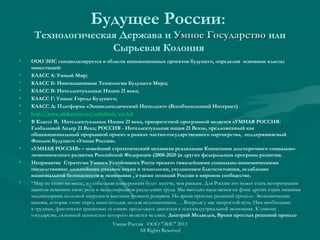 Будущее России:
Технологическая Держава и Умное ГосударствоУмное Государство или
Сырьевая Колония
• ООО ЭИС специализируется в области инновационных проектов будущего, определив основные классы
инвестиций:
• КЛАСС А: Умный Мир;
• КЛАСС Б: Инновационные Технологии Будущего Мира;
• КЛАСС В: Интеллектуальные Нации 21 века;
• КЛАСС Г: Умные Города Будущего;
• КЛАСС Д: Платформа «Энциклопедический Интеллект» (Всеобъемлющий Интернет)
• http://www.slideshare.net/ashabook/eis-ltdhttp://www.slideshare.net/ashabook/eis-ltd
• В Классе В, Интеллектуальные Нации 21 века, приоритетной программой является «УМНАЯ РОССИЯ:
Глобальный Лидер 21 Века; РОССИЯ - Интеллектуальная нация 21 Века», предложенный как
общенациональный прорывной проект в рамках частно-государственного партнерства, поддерживаемый
Фондом Будущего «Умная Россия».
• «УМНАЯ РОССИЯ» – новейший стратегический механизм реализации Концепции долгосрочного социально-
экономического развития Российской Федерации (2008-2020 )и других федеральных программ развития.
• Непринятие Стратегии Умного Устойчивого Роста чревато тяжелейшими социально-экономическими
последствиями: дальнейшим упадком науки и технологии, ухудшением благосостояния, ослабление
национальной безопасности и экономики , а также позиций России в мировом сообществе.
• “Мир не стоит на месте, и глобальная конкуренция будет жестче, чем раньше. Для России это может стать историческим
шансом изменить свою роль в международном разделении труда. Мы выгодно выделяемся на фоне других стран низкими
индикаторами долговой нагрузки и высоким уровнем резервов. Но время простых решений прошло. Экономические
вызовы, которые стоят перед нами сегодня, нельзя недооценивать. …Впереди у нас непростой путь. Нам необходимо
в трудных, фактически кризисных условиях продолжать двигаться к постиндустриальной экономике. К умному
государству, основной ценностью которого является человек. Дмитрий Медведев, Время простых решений прошло
Умная Россия ООО "ЭИС" 2013
All Rights Reserved
 