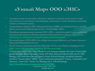 «Умный Мир» ООО «ЭИС»«Умный Мир» ООО «ЭИС»
• Для преодоления последствий глобального кризиса, во многих частях земного шараДля преодоления последствий глобального кризиса, во многих частях земного шара
используются политические, экономические, социальные и технологические механизмыиспользуются политические, экономические, социальные и технологические механизмы
«умного устойчивого» роста.«умного устойчивого» роста.
• «Умная Европа» (Европа 2020), «Разумная Планета» (IBM), «Устойчивые Города» (ООН),«Умная Европа» (Европа 2020), «Разумная Планета» (IBM), «Устойчивые Города» (ООН),
«Интеллектуальная Урбанизация» (Сisco), «Умный Мир» (ЭИС).«Интеллектуальная Урбанизация» (Сisco), «Умный Мир» (ЭИС).
• Российская инновационная компания ООО «ЭИС» - концептуальный лидер в разработкеРоссийская инновационная компания ООО «ЭИС» - концептуальный лидер в разработке
стратегических основ устойчивого развития стран, регионов и городов.стратегических основ устойчивого развития стран, регионов и городов. httphttp://://wwwwww..
slideshareslideshare..netnet//ashabookashabook//creatingcreating--thethe--futurefuture--tomorrowstomorrows--worldworld
• Пилотный проект ООО «ЭИС» был избран модельным образцом для Умных Городов иПилотный проект ООО «ЭИС» был избран модельным образцом для Умных Городов и
Поселений Европейского Союза.Поселений Европейского Союза.
• The EU Smart Communities and Cities Prototype: 3.0 City, from Dumb to Intelligent Cities:The EU Smart Communities and Cities Prototype: 3.0 City, from Dumb to Intelligent Cities:
http://www.slideshare.net/ashabook/30-cityeu-prototypehttp://www.slideshare.net/ashabook/30-cityeu-prototype
• «Умный Мир» (ЭИС).«Умный Мир» (ЭИС). Our Future World Growth Strategy comprises the cores of both public
growth strategies (Russia Strategic Concept 2020 Plan, Innovation Russia 2020, the EU 2020
Strategy, USA’ Innovation Strategy, Japan’s Future Growth Strategy) and global industrial
initiatives (“smarter planet” (IBM), “smart connected communities” (Cisco), “sustainable cities”
(Siemens), “smart cities” (Smart City Planning, Inc.)). I-World Strategy:
http://www.slideshare.net/ashabook/iworld-25498222
Умная Россия ООО "ЭИС" 2013
All Rights Reserved
 