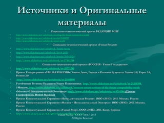 Источники и ОригинальныеИсточники и Оригинальные
материалыматериалы
• Социально-технологический проект БУДУЩИЙ МИРСоциально-технологический проект БУДУЩИЙ МИР
• httphttp://www.slideshare.net/ashabook/creating-the-future-tomorrows-world://www.slideshare.net/ashabook/creating-the-future-tomorrows-world
• httphttp://www.slideshare.net/ashabook/iworld-25498222://www.slideshare.net/ashabook/iworld-25498222
httphttp://://wwwwww..slideshareslideshare..netnet//ashabookashabook//smartsmart--worldworld
• Социально-технологический проект «Умная Россия»Социально-технологический проект «Умная Россия»
• http://www.slideshare.net/ashabook/future-russia
• http://www.slideshare.net/ashabook/2014-2020
• http://www.slideshare.net/ashabook/irussia-20142024
• httphttp://://wwwwww..slideshareslideshare..netnet//ashabookashabook//ssss-17463288-17463288
• Социально-технологический проект «РОССИЯ - Умное Государство»Социально-технологический проект «РОССИЯ - Умное Государство»
• http://www.slideshare.net/ashabook/ss-20771290
• Проект Госпрограммы «УМНАЯ РОССИЯ»: Умные Дома, Города и Регионы Будущего: Здание 3.0, Город 3.0,Проект Госпрограммы «УМНАЯ РОССИЯ»: Умные Дома, Города и Регионы Будущего: Здание 3.0, Город 3.0,
Регион 3.0Регион 3.0
• http://www.slideshare.net/ashabook/ss-21105098
• Устойчивые Регионы Будущего: Умное Подмосковье. http://www.slideshare.net/ashabook/ss-21266398
• i-Moscow: http://www.slideshare.net/ashabook/moscow-smart-territory-of-the-future-compatibility-mode
• «Москва – Интеллектуальный Экогород»: http://www.slideshare.net/ashabook/ss-9714384 (Проект
Госпрограммы Новой Москвы)
• Проект Концептуальной Стратегии «Интеллектуальная Россия». ООО «ЭИС». 2011. Москва. РоссияПроект Концептуальной Стратегии «Интеллектуальная Россия». ООО «ЭИС». 2011. Москва. Россия
• Проект Концептуальной Стратегии «Москва – Интеллектуальный Экогород». ООО «ЭИС». 2011.Проект Концептуальной Стратегии «Москва – Интеллектуальный Экогород». ООО «ЭИС». 2011. Москва.Москва.
РоссияРоссия
• Проект Концептуальной Стратегии «Умный Мир». ООО «ЭИС». 2011. Кипр. Европа:Проект Концептуальной Стратегии «Умный Мир». ООО «ЭИС». 2011. Кипр. Европа:
• http://www.cs.ucy.ac.cy/CIT2011/index.php?p=Keynoteshttp://www.cs.ucy.ac.cy/CIT2011/index.php?p=KeynotesУмная Россия ООО "ЭИС" 2013
All Rights Reserved
 