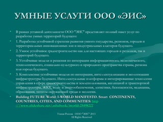 УМНЫЕ УСЛУГИ ООО «ЭИС»УМНЫЕ УСЛУГИ ООО «ЭИС»
• В рамках уставной деятельности ООО "ЭИС" представляет полный пакет услуг по
разработке умных территорий будущего:
• 1. Разработка устойчивой стратегии развития умного государства, регионов, городов и
территориальных инновационных зон и индустриальных кластеров будущего.
• 2. Умное устойчивое градостроительство как для настоящих городов и регионов, так и
территорий будущего.
• 3. Устойчивые модели и решения по интеграции информационного, экономического,
технологического, социально-культурного и природного пространства страны, региона
или города будущего.
• 3. Комплексные устойчивые модели по интеграции, интеллектуализации и экологизации
инфраструктуры будущего. Интеллектуальные платформы и интегрированные технологии
управления в сфере градостроительства и землепользования, жилищной и транспортной
инфраструктуры, ЖКХ, водо- и энергообеспечения, логистики, безопасности, медицины,
образования, защиты окружающей среды и экологии.
• Building FUTURE World: I-WORLD MANIFESTO. SmartBuilding FUTURE World: I-WORLD MANIFESTO. Smart CONTINENTS,CONTINENTS,
COUNTRIES, CITIES, AND COMMUNITIES:COUNTRIES, CITIES, AND COMMUNITIES: httphttp
://www.slideshare.net/ashabook/iworld-25498222://www.slideshare.net/ashabook/iworld-25498222
Умная Россия ООО "ЭИС" 2013
All Rights Reserved
 