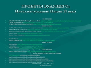 ПРОЕКТЫ БУДУЩЕГО:ПРОЕКТЫ БУДУЩЕГО:
Интеллектуальные Нации 21 векаИнтеллектуальные Нации 21 века
• SMART WORLDSMART WORLD
• CREATING THE FUTURE: Building Tomorrow’s World:CREATING THE FUTURE: Building Tomorrow’s World: http://www.slideshare.net/ashabook/creating-the-future-tomorrows-worldhttp://www.slideshare.net/ashabook/creating-the-future-tomorrows-world
• I-WORLD MANIFESTO:I-WORLD MANIFESTO: http://www.slideshare.net/ashabook/iworld-25498222http://www.slideshare.net/ashabook/iworld-25498222
SUSTAINABLE WORLD DEVELOPMENT:SUSTAINABLE WORLD DEVELOPMENT: httphttp://://wwwwww..slideshareslideshare..netnet//ashabookashabook//smartsmart--worldworld
• SMART EURASIASMART EURASIA
• БУДУЩАЯ РОССИЯ: Технологический Лидер или Аутсайдер:БУДУЩАЯ РОССИЯ: Технологический Лидер или Аутсайдер: httphttp://www.slideshare.net/ashabook/russia-26832583://www.slideshare.net/ashabook/russia-26832583
• «РОССИЯ – Глобальный Лидер»: http://www.slideshare.net/ashabook/irussia-20142024http://www.slideshare.net/ashabook/irussia-20142024
• «Интеллектуальная РОССИЯ: Эко Регионы и Умные Города»«Интеллектуальная РОССИЯ: Эко Регионы и Умные Города»:: http://www.scribd.com/doc/40150243/i-Russiahttp://www.scribd.com/doc/40150243/i-Russia
• «Умная Россия»«Умная Россия»:: httphttp://://wwwwww..slideshareslideshare..netnet//ashabookashabook//ssss-17463288-17463288
• «Россия - Умное Государство»«Россия - Умное Государство»:: httphttp://://wwwwww..slideshareslideshare..netnet//ashabookashabook//ssss-20771290-20771290
• Smart TajikistanSmart Tajikistan:: httphttp://://wwwwww..slideshareslideshare..netnet//ashabookashabook//ii--tajikistantajikistan
• SMART KAZAKHSTANSMART KAZAKHSTAN:: httphttp://www.slideshare.net/ashabook/ikazakhstan-20142024://www.slideshare.net/ashabook/ikazakhstan-20142024
• SMART EUROPESMART EUROPE
• BIG EUROPE:BIG EUROPE: httphttp://www.slideshare.net/ashabook/ieurope://www.slideshare.net/ashabook/ieurope
• I-GERMANY:I-GERMANY: http://www.slideshare.net/ashabook/igermanhttp://www.slideshare.net/ashabook/igerman
• SMART BRITAIN:SMART BRITAIN: http://http://www.slideshare.net/ashabook/ibritainwww.slideshare.net/ashabook/ibritain
• NEW AMERICANEW AMERICA
• SMART United States of America:SMART United States of America: http://www.slideshare.net/ashabook/smart-americahttp://www.slideshare.net/ashabook/smart-america
• ENCYCLOPEDIC INTELLIGENCE PLATFORMENCYCLOPEDIC INTELLIGENCE PLATFORM
• httphttp://://wwwwww..slideshareslideshare..netnet//ashabookashabook//encyclopedicencyclopedic--intelligenceintelligence
• http://www.slideshare.net/ashabook/encyclopedic-intelligence-24260973
• http://www.slideshare.net/ashabook/encyclopedic-intelligence-global-marketinghttp://www.slideshare.net/ashabook/encyclopedic-intelligence-global-marketing
• http://www.slideshare.net/ashabook/encyclopedic-intelligence-big-science-and-technologyhttp://www.slideshare.net/ashabook/encyclopedic-intelligence-big-science-and-technology
• http://www.slideshare.net/ashabook/global-intelligence-26413485
•
Умная Россия ООО "ЭИС" 2013
All Rights Reserved
 