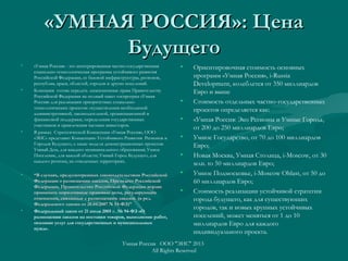 «УМНАЯ РОССИЯ»: Цена«УМНАЯ РОССИЯ»: Цена
БудущегоБудущего
• «Умная Россия» - это интегрированная частно-государственная
социально-технологическая программа устойчивого развития
Российской Федерации, ее базовой инфраструктуры, регионов,
республик, краев, областей, городов и других поселений.
• Компания готова передать лицензионные права Правительству
Российской Федерации на полный пакет госпрограм «Умная
Россия» для реализации приоритетных социально-
технологических проектов: осуществления необходимой
административной, законодательной, организационной и
финансовой поддержки, определения государственных
участников и привлечения частных инвесторов.
• В рамках Стратегической Концепции «Умная Россия», ООО
«ЭИС» представит Концепцию Устойчивого Развития Регионов и
Городов Будущего, а также модели демонстрационных проектов:
Умный Дом, для каждого муниципального образования; Умное
Поселение, для каждой области; Умный Город Будущего, для
каждого региона, на отведенных территориях.
• ““В случаях, предусмотренных законодательством РоссийскойВ случаях, предусмотренных законодательством Российской
Федерации о размещении заказов, Президент РоссийскойФедерации о размещении заказов, Президент Российской
Федерации, Правительство Российской Федерации вправеФедерации, Правительство Российской Федерации вправе
принимать нормативные правовые акты, регулирующиепринимать нормативные правовые акты, регулирующие
отношения, связанные с размещением заказов.отношения, связанные с размещением заказов. (в ред.(в ред.
Федерального закона от 20.04.2007 N 53-ФЗ)Федерального закона от 20.04.2007 N 53-ФЗ)””
• Федеральный закон от 21 июля 2005 г. № 94-ФЗ «О
размещении заказов на поставки товаров, выполнение работ,
оказание услуг для государственных и муниципальных
нужд».
• Ориентировочная стоимость основных
программ «Умная Россия», i-Russia
Development, колеблется от 350 миллиардов
Евро и выше
• Стоимость отдельных частно-государственных
проектов определяется как:
• «Умная Россия: Эко Регионы и Умные Города,
от 200 до 250 миллиардов Евро;
• Умное Государство, от 70 до 100 миллиардов
Евро;
• Новая Москва, Умная Столица, i-Moscow, от 30
млн. to 50 миллиардов Евро;
• Умное Подмосковье, i-Moscow Oblast, от 50 до
60 миллиардов Евро;
• Стоимость реализации устойчивой стратегии
города будущего, как для существующих
городов, так и новых крупных устойчивых
поселений, может меняться от 1 до 10
миллиардов Евро для каждого
индивидуального проекта.
Умная Россия ООО "ЭИС" 2013
All Rights Reserved
 