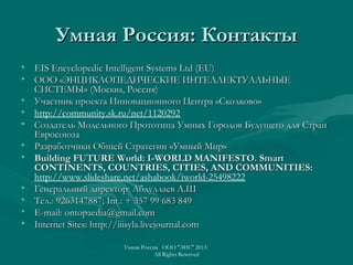Умная Россия: КонтактыУмная Россия: Контакты
• EIS Encyclopedic Intelligent Systems Ltd (EU)EIS Encyclopedic Intelligent Systems Ltd (EU)
• ООО «ЭНЦИКЛОПЕДИЧЕСКИЕ ИНТЕЛЛЕКТУАЛЬНЫЕООО «ЭНЦИКЛОПЕДИЧЕСКИЕ ИНТЕЛЛЕКТУАЛЬНЫЕ
СИСТЕМЫ» (Москва, Россия)СИСТЕМЫ» (Москва, Россия)
• Участник проекта Инновационного Центра «Сколково»Участник проекта Инновационного Центра «Сколково»
• http://community.sk.ru/net/1120292
• Создатель Модельного Прототипа Умных Городов Будущего для СтранСоздатель Модельного Прототипа Умных Городов Будущего для Стран
ЕвросоюзаЕвросоюза
• Разработчики Общей Стратегии «Умный Мир»Разработчики Общей Стратегии «Умный Мир»
• Building FUTURE World: I-WORLD MANIFESTO. SmartBuilding FUTURE World: I-WORLD MANIFESTO. Smart
CONTINENTS, COUNTRIES, CITIES, AND COMMUNITIES:CONTINENTS, COUNTRIES, CITIES, AND COMMUNITIES:
http://www.slideshare.net/ashabook/iworld-25498222
• Генеральный директор: Абдуллаев А.ШГенеральный директор: Абдуллаев А.Ш
• Тел.: 9263147887;Тел.: 9263147887; Int.Int.: + 357 99 683 849: + 357 99 683 849
• E-mail: ontopaedia@gmail.comE-mail: ontopaedia@gmail.com
• Internet Sites: http://iiisyla.livejournal.comInternet Sites: http://iiisyla.livejournal.com
Умная Россия ООО "ЭИС" 2013
All Rights Reserved
 