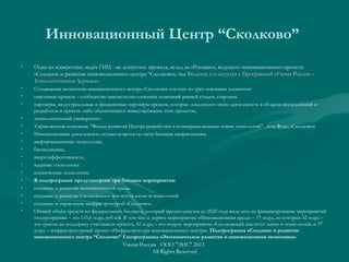 Инновационный Центр “Сколково” 
• Одна из конкретных задач ГИЦ - не допустить провала, вслед за «Роснано», ведущего инновационного проекта:
«Создание и развитие инновационного центра “Сколково», чье Видение согласуется с Программой «Умная Россия –Видение согласуется с Программой «Умная Россия –
Технологическая Держава».Технологическая Держава».
• Создаваемая экосистема инновационного центра «Сколково» состоит из трёх основных элементов:
• участники проекта – сообщество высокотехнологичных компаний ранней стадии, стартапы.
• партнёры, индустриальные и финансовые партнёры проекта, которые локализуют свою деятельность в области исследований и
разработок в проекте либо обеспечивают инвестирование этих проектов,
• технологический университет.
• Управляющая компания: "Фонда развития Центра разработки и коммерциализации новых технологий" , или Фонд «Сколково»
• Инновационная деятельность осуществляется по пяти базовым направлениям:
• информационные технологии,
• биомедицина,
• энергоэффективность,
• ядерные технологии
• космические технологии
• В подпрограмме предусмотрено три базовых мероприятия:
• создание и развитие инновационной среды.
• создание и развитие Сколковского института науки и технологий.
• создание и управление инфраструктурой «Сколково».
• Общий объём средств из федерального бюджета, который предполагается до 2020 года выделить на финансирование мероприятий
подпрограммы – это 135,6 млрд рублей. В том числе первое мероприятие «Инновационная среда» – 57 млрд, из которых 32 млрд –
это гранты на поддержку участников проекта, 42 млрд – это второе мероприятие «Сколковский институт науки и технологий» и 37
млрд – инфраструктурный проект «Инфраструктура инновационного центра». Подпрограмма «Создание и развитие
инновационного центра “Сколково” Госпрограммы «Экономическое развитие и инновационная экономика».
Умная Россия ООО "ЭИС" 2013
All Rights Reserved
 
