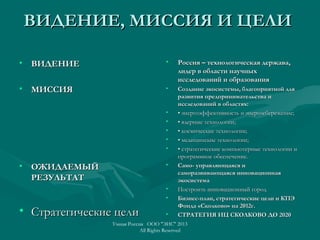 ВИДЕНИЕ, МИССИЯ И ЦЕЛИВИДЕНИЕ, МИССИЯ И ЦЕЛИ
• ВИДЕНИЕВИДЕНИЕ
• МИССИЯМИССИЯ
• ОЖИДАЕМЫЙОЖИДАЕМЫЙ
РЕЗУЛЬТАТРЕЗУЛЬТАТ
• Стратегические целиСтратегические цели
• Россия – технологическая держава,Россия – технологическая держава,
лидер в области научныхлидер в области научных
исследований и образованияисследований и образования
• Создание экосистемы, благоприятной дляСоздание экосистемы, благоприятной для
развития предпринимательства иразвития предпринимательства и
исследований в областях:исследований в областях:
• •• энергоэффективность и энергосбережение;энергоэффективность и энергосбережение;
• •• ядерные технологии;ядерные технологии;
• •• космические технологии;космические технологии;
• •• медицинские технологии;медицинские технологии;
• •• стратегические компьютерные технологии истратегические компьютерные технологии и
программное обеспечение.программное обеспечение.
• Само- управляющаяся иСамо- управляющаяся и
саморазвивающаяся инновационнаясаморазвивающаяся инновационная
экосистемаэкосистема
• Построить инновационный городПостроить инновационный город
• Бизнес-план, стратегические цели и КПЭБизнес-план, стратегические цели и КПЭ
Фонда «Сколково» на 2012г.Фонда «Сколково» на 2012г.
• СТРАТЕГИЯ ИЦ СКОЛКОВО ДО 2020СТРАТЕГИЯ ИЦ СКОЛКОВО ДО 2020
Умная Россия ООО "ЭИС" 2013
All Rights Reserved
 