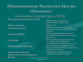 Инновационная Экосистема ЦентраИнновационная Экосистема Центра
«Сколково»:«Сколково»:
Ключевые параметры в 2014г.Ключевые параметры в 2014г.
• Площадь инновационного центраПлощадь инновационного центра
• Объем застройкиОбъем застройки
• Участники проектаУчастники проекта
• СкайТех (СИНТ)СкайТех (СИНТ)
• ТехнопаркТехнопарк
• Корпоративные партнерыКорпоративные партнеры
• Количество жителей иКоличество жителей и
работающих в инновационномработающих в инновационном
ЦентреЦентре
• Общая площадь территорииОбщая площадь территории
инновационного центра - 389 гаинновационного центра - 389 га
• 1 316 тыс. кв.м.1 316 тыс. кв.м.
• 1000 Участников проекта Более 1001000 Участников проекта Более 100
объектов интеллектуальной собственностиобъектов интеллектуальной собственности
ежегодноежегодно
• 1 200 студентов, 200 профессоров, 3001 200 студентов, 200 профессоров, 300
постдоковпостдоков,,15 исследовательских центров,15 исследовательских центров,
134 тыс. кв.м.134 тыс. кв.м.
• Размещено 400 участников проекта, неРазмещено 400 участников проекта, не
менее 9000 занятых, 10 центровменее 9000 занятых, 10 центров
коллективного пользования, 146 тыс. кв.м.коллективного пользования, 146 тыс. кв.м.
• Не менее 40 центров НИОКР в ЦентреНе менее 40 центров НИОКР в Центре
«Сколково»«Сколково»;; Не менее $50 млн. инвестицийНе менее $50 млн. инвестиций
привлекается ежегоднопривлекается ежегодно
• 31 000 занятых и 21 000 постоянных31 000 занятых и 21 000 постоянных
жителей инновационного городажителей инновационного города
Умная Россия ООО "ЭИС" 2013
All Rights Reserved
 