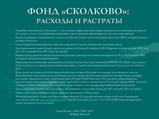 ФОНД «СКОЛКОВО»:ФОНД «СКОЛКОВО»:
РАСХОДЫ И РАСТРАТЫРАСХОДЫ И РАСТРАТЫ
• Основная статья расходов «Сколково» — это создание инфраструктуры: здания университета и технопарка, внутренняя
сеть энерго-, тепло-, водоснабжения, внутренние дороги (внешние финансируются отдельно, мимо фонда).
• Вторая по размеру статья расходов, оплата услуг Массачусетского технологического института (MIT), который помогает
создавать «Сколтех».
• Статья «управленческие расходы», зарплата сотрудников и аренда помещений, непомерно высока
• Для строительства здания Центра городского развития («Гиперкуб») выбрали «ПСП-Фарман», которая получит 941,9 млн
руб. (это за первый этап, 40% затрат на стройку)
• Разработкой проектной документации магистральных и распределительных инженерных сетей за 770,3 млн руб. (40%
контракта) занимается «Горинжпроект».
• Инженерно-геологическими изысканиями для строительства «Сколтеха» занимается НИПИИ ЭТ «Энерготранспроект»
(21,6 млн руб.), а для строительства здания технопарка — научно-исследовательский центр «Строительство» (18,6 млн
руб.).
• Фонд тратит миллионы рублей на всевозможных консультантов. Контракт на создание аналитического доклада
«Радиационные технологии: взгляд из России» получил центр стратегических разработок «Северо-Запад», который
возглавляет председатель совета директоров банка «Россия» Юрий Ковальчук (18,5 млн руб.), информационно-
аналитическим и рекламным сопровождением деятельности фонда занимается за 97,5 млн руб. группа ИМА. 3 млн руб.
получили KMPG и Ernst & Young за поиск и отбор экспертов для кластера энергоэффективных технологий.
• Заказ концепции «Умный город Сколково» у «Когнитивных технологий» обошелся в 89,7 млн руб. (25% контракта).
• Гранты участникам покрывают только несколько процентов от общих нужд.
• Хищения и растраты, о нецелевом расходовании фондом 3,5 млрд рублей, выделенных из бюджета на развитие
наукограда, сообщает официальный сайт СКР. Ведутся уголовные дела по ч. 4 ст. 160 УК РФ (хищение вверенного
чужого имущества путем растраты).
Умная Россия ООО "ЭИС" 2013
All Rights Reserved
 