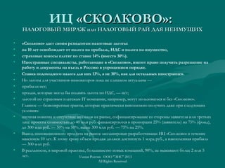 ИЦ «СКОЛКОВО»:«СКОЛКОВО»:
НАЛОГОВЫЙ МИРАЖ или НАЛОГОВЫЙ РАЙ ДЛЯ НЕИМУЩИХНАЛОГОВЫЙ МИРАЖ или НАЛОГОВЫЙ РАЙ ДЛЯ НЕИМУЩИХ
• «Сколково» дает своим резидентам налоговые льготы:
• на 10 лет освобождает от налога на прибыль, НДС и налога на имущество,
• страховые взносы платят по ставке 14% (вместо 30%).
• Иностранные специалисты, работающие в «Сколково», имеют право получить разрешение на
работу и документы на въезд в Россию в упрощенном порядке.
• Ставка подоходного налога для них 13%, а не 30%, как для остальных иностранцев.
• Но льготы для участников-инноваторов пока не слишком актуальны —
• прибыли нет;
• продаж, которые могла бы поднять льгота по НДС, — нет;
• льготой по страховым платежам IT-компании, например, могут пользоваться и без «Сколково».
• Главное — безвозвратные гранты, которые практически невозможно получить даже при следующих
условиях:
• научная новизна и отсутствие аналогов на рынке, софинансирование со стороны заявителя или третьих
лиц: проекты стоимостью до 40 млн руб. финансируются в пропорции 25% (заявитель) на 75% (фонд),
до 300 млн руб. — 50% на 50%, выше 300 млн руб. — 75% на 25%.
• Вывод инновационного продукта на рынок запланирован разработчиками ИЦ «Сколково» в течение
максимум 10 лет. К этому сроку объем продаж должен достигнуть 1 млрд руб., а накопленная прибыль
— 300 млн руб.
• В реальности, в мировой практике, большинство новых компаний, 90%, не выживают более 2 или 5
лет. Умная Россия ООО "ЭИС" 2013
All Rights Reserved
 