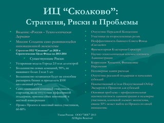 ИЦ “Сколково”:
Стратегия, Риски и Проблемы
• Видение: «Россия – ТехнологическаяВидение: «Россия – Технологическая
Держава»Держава»
• Миссия: Создание само-развивающейсяМиссия: Создание само-развивающейся
инновационной экосистемыинновационной экосистемы
• Стратегия ИЦСтратегия ИЦ “Сколково” до 2020 и
Стратегические Цели Фонда на 2013-2014
• Существующие Риски:
• Устаревшая модель Города 2.0 или долгострой
• Большинство новых компаний, 90%, не
выживают более 2 или 5 лет
• Большинство оставщихся будут не способны
расширить бизнес и преодолеть $100
миллионный рубеж
• Само-ликвидация компаний-участников,
стартапов, из-за отсутствия эффективной
поддержки, оригинальных инноваций и
жесткой конкуренции
• Провал Проекта и массовый выход участников,
60-80%
• Отсутствие Передовой КонцепцииОтсутствие Передовой Концепции
• Участники на второстепенных роляхУчастники на второстепенных ролях
• Неэффективность бывшего Совета ФондаНеэффективность бывшего Совета Фонда
«Сколково»«Сколково»
• Фрагментарная Кластерная СтруктураФрагментарная Кластерная Структура
• Научно-технологическая некомпетентностьНаучно-технологическая некомпетентность
АдминистрацииАдминистрации
• Коррупция: Хищения, ФинансовыеКоррупция: Хищения, Финансовые
НарушенияНарушения
• Непомерные админ расходыНепомерные админ расходы
• Отсутствие реальной поддержки и начальныхОтсутствие реальной поддержки и начальных
субсидийсубсидий
• Некачественный и/или Искусственный ОтборНекачественный и/или Искусственный Отбор
Экспертов и Проектов для субсидийЭкспертов и Проектов для субсидий
• Основная проблема – профессиональнаяОсновная проблема – профессиональная
некомпетентность администрации и недовериенекомпетентность администрации и недоверие
участников, ключевой элемент экосистемы,участников, ключевой элемент экосистемы,
свыше 50% может выйти из Проекта по своейсвыше 50% может выйти из Проекта по своей
инициативе.инициативе.
Умная Россия ООО "ЭИС" 2013
All Rights Reserved
 