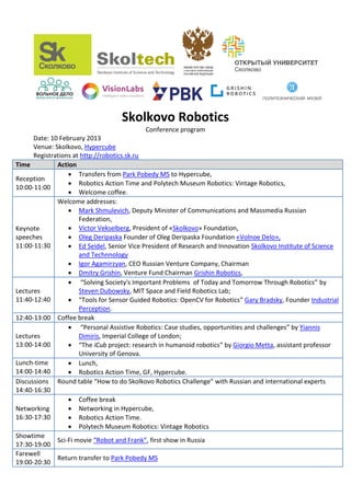 Skolkovo Robotics
                                           Conference program
      Date: 10 February 2013
      Venue: Skolkovo, Hypercube
      Registrations at http://robotics.sk.ru
Time          Action
                   Transfers from Park Pobedy MS to Hypercube,
Reception
                   Robotics Action Time and Polytech Museum Robotics: Vintage Robotics,
10:00-11:00
                   Welcome coffee.
              Welcome addresses:
                   Mark Shmulevich, Deputy Minister of Communications and Massmedia Russian
                      Federation,
Keynote            Victor Vekselberg, President of «Skolkovo» Foundation,
speeches           Oleg Deripaska Founder of Oleg Deripaska Foundation «Volnoe Delo»,
11:00-11:30        Ed Seidel, Senior Vice President of Research and Innovation Skolkovo Institute of Science
                      and Technnology
                   Igor Agamirzyan, CEO Russian Venture Company, Chairman
                   Dmitry Grishin, Venture Fund Chairman Grishin Robotics,
                   “Solving Society's Important Problems of Today and Tomorrow Through Robotics” by
Lectures              Steven Dubowsky, MIT Space and Field Robotics Lab;
11:40-12:40        “Tools for Sensor Guided Robotics: OpenCV for Robotics” Gary Bradsky, Founder Industrial
                      Perception.
12:40-13:00 Coffee break
                   “Personal Assistive Robotics: Case studies, opportunities and challenges” by Yiannis
Lectures              Dimiris, Imperial College of London;
13:00-14:00        “The iCub project: research in humanoid robotics” by Giorgio Metta, assistant professor
                      University of Genova.
Lunch-time         Lunch,
14:00-14:40        Robotics Action Time, GF, Hypercube.
Discussions Round table “How to do Skolkovo Robotics Challenge” with Russian and international experts
14:40-16:30
                   Coffee break
Networking         Networking in Hypercube,
16:30-17:30        Robotics Action Time.
                   Polytech Museum Robotics: Vintage Robotics
Showtime
              Sci-Fi movie “Robot and Frank”, first show in Russia
17:30-19:00
Farewell
              Return transfer to Park Pobedy MS
19:00-20:30
 