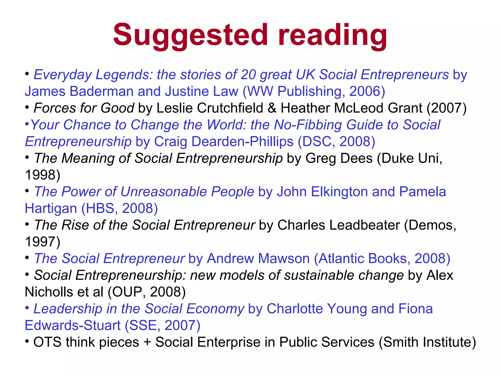 Suggested reading Everyday Legends: the stories of 20 great UK Social Entrepreneurs  by James Baderman and Justine Law (WW Publishing, 2006) Forces for Good   by Leslie Crutchfield & Heather McLeod Grant (2007) Your Chance to Change the World: the No-Fibbing Guide to Social Entrepreneurship  by Craig Dearden-Phillips (DSC, 2008) The Meaning of Social Entrepreneurship  by Greg Dees (Duke Uni, 1998)  The Power of Unreasonable People  by John Elkington and Pamela Hartigan (HBS, 2008) The Rise of the Social Entrepreneur  by Charles Leadbeater (Demos, 1997)  The Social Entrepreneur  by Andrew Mawson (Atlantic Books, 2008)  Social Entrepreneurship: new models of sustainable change  by Alex Nicholls et al (OUP, 2008)  Leadership in the Social Economy  by Charlotte Young and Fiona Edwards-Stuart (SSE, 2007) OTS think pieces + Social Enterprise in Public Services (Smith Institute) 