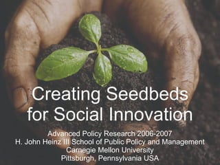Creating Seedbeds for Social Innovation Advanced Policy Research 2006-2007 H. John Heinz III School of Public Policy and Management Carnegie Mellon University Pittsburgh, Pennsylvania USA 