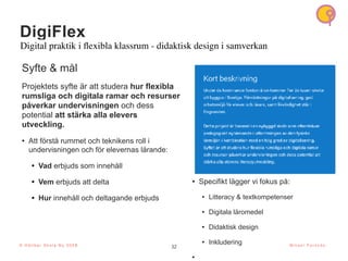 32
© H å l l b a r S k o l a N u 2 0 2 1 32
M i k a e l P a r k n ä s
DigiFlex
Digital praktik i
fl
exibla klassrum - didaktisk design i samverkan
Syfte & mål
Projektets syfte är att studera hur flexibla
rumsliga och digitala ramar och resurser
påverkar undervisningen och dess
potential att stärka alla elevers
utveckling.
• Att förstå rummet och teknikens roll i
undervisningen och för elevernas lärande:
• Vad erbjuds som innehåll
• Vem erbjuds att delta
• Hur innehåll och deltagande erbjuds
• Specifikt lägger vi fokus på:
• Litteracy & textkompetenser
• Digitala läromedel
• Didaktisk design
• Inkludering
•
© H å l l b a r S k o l a N u 2 0 2 3
 
