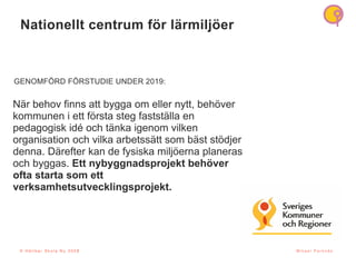 Nationellt centrum f
ö
r l
ä
rmilj
ö
er
5
N
ä
r behov finns att bygga om eller nytt, beh
ö
ver
kommunen i ett f
ö
rsta steg fastst
ä
lla en
pedagogisk id
é
och t
ä
nka igenom vilken
organisation och vilka arbetss
ä
tt som b
ä
st st
ö
djer
denna. D
ä
refter kan de fysiska milj
ö
erna planeras
och byggas. Ett nybyggnadsprojekt beh
ö
ver
ofta starta som ett
verksamhetsutvecklingsprojekt.
GENOMF
Ö
RD F
Ö
RSTUDIE UNDER 2019:
© H å l l b a r S k o l a N u 2 0 2 1 M i k a e l P a r k n ä s
© H å l l b a r S k o l a N u 2 0 2 3
 