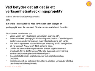 Vad betyder det att det är ett
verksamhetsutvecklingsprojekt?
6
© H å l l b a r S k o l a N u 2 0 2 1 M i k a e l P a r k n ä s
Att det är ett skolutvecklingsprojekt:
MÅL
En skola i en digital tid med lärmiljöer som stödjer en
pedagogik som är relevant för elevernas nutid och framtid.
Och konkret handlar det om:
• Vilken vision och vilka ledord som skolan ska ”vila på”.
• Fastställa vilken pedagogisk för
fl
yttning som önskas. Det vill säga att
beskriva den undervisning som man vill åstadkomma och varför.
• Hur ska vi organisera skolan? Grupper, arbetslag etc Är det självklart
att ha klasser? Årskursvis? Tänk schema tidigt.
• Utifrån det beskriva lärmiljöerna som stödjer organisation och
arbetssätt. Finns det forskning? Hur ska byggnad och inredning
samverka för att skapa varierade lärmiljöer?
• Den digitala lärmiljön, digitala resurser och digitala redskap.
Displayer.
• Bibliotekets roll, de estetiska lärmiljöerna, ateljéer, verkstäder etc Ska
det
fi
nnas ett Makerspace etc
© H å l l b a r S k o l a N u 2 0 2 3
 