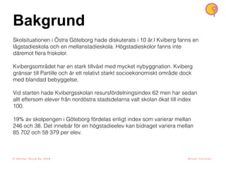 8
© H å l l b a r S k o l a N u 2 0 2 1 M i k a e l P a r k n ä s
Bakgrund
Skolsituationen i Östra Göteborg hade diskuterats i 10 år.I Kviberg fanns en
lågstadieskola och en mellanstadieskola. Högstadieskolor fanns inte
däremot
fl
era friskolor.
Kvibergsområdet har en stark tillväxt med mycket nybyggnation. Kviberg
gränsar till Partille och är ett relativt starkt socioekonomiskt område dock
med blandad bebyggelse.
Vid starten hade Kvibergsskolan resursfördelningsindex 62 men har sedan
allt eftersom elever från nordöstra stadsdelarna valt skolan ökat till index
100.
19% av skolpengen i Göteborg fördelas enligt index som varierar mellan
246 och 38. Det innebär för en högstadieelev kan bidraget variera mellan
85 702 och 58 379 per elev.
© H å l l b a r S k o l a N u 2 0 2 3
 