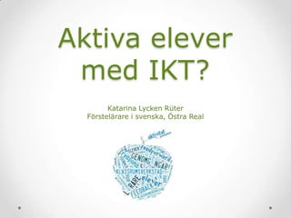 Aktiva elever
med IKT?
Katarina Lycken Rüter
Förstelärare i svenska, Östra Real

 
