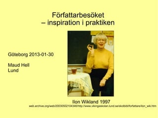 Författarbesöket
                 – inspiration i praktiken



Göteborg 2013-01-30

Maud Hell
Lund




                                          Ilon Wikland 1997
        web.archive.org/web/20030502104346/http://www.vikingaskolan.lund.se/skolbibl/forfattare/ilon_wik.htm
 