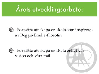 Årets utvecklingsarbete:


 Fortsätta att skapa en skola som inspireras
av Reggio Emilia-ﬁlosoﬁn


 Fortsätta att skapa en skola enligt vår
vision och våra mål
 
