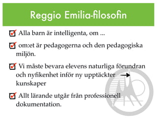 Reggio Emilia-ﬁlosoﬁn
Alla barn är intelligenta, om ...
om:et är pedagogerna och den pedagogiska
miljön.
 Vi måste bevara elevens naturliga förundran
och nyﬁkenhet inför ny upptäckter
kunskaper
 Allt lärande utgår från professionell
dokumentation.
 