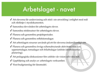 Arbetslaget - navet
✓ Att eleverna får undervisning och stöd i sin utveckling i enlighet med mål
 och riktlinjer i styrdokumenten.
✓ Samordna elevvården för arbetslagets elever.
✓ Samordna stödinsatser för arbetslagets elever.
✓ Planera och genomföra projektperioder.
✓ Planera och genomföra reﬂektionsdagar.
✓ Att arbetslagets resurser används på ett för eleverna ändamålsenligt sätt.
✓ Planera och genomföra övriga schemabrytande aktiviteter som t ex
 uppstartsdagar, temadagar och friluftsdagar (utifrån idrottslärarnas
 planering).
✓ Att pedagogiska diskussioner förs utifrån vår vision och våra mål.
✓ Uppföljning och analys av arbetslagets verksamhet.
✓ Visst budgetanslag för läromedel.
 