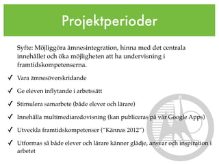 Projektperioder
   Syfte: Möjliggöra ämnesintegration, hinna med det centrala
   innehållet och öka möjligheten att ha undervisning i
   framtidskompetenserna.

✓ Vara ämnesöverskridande
✓ Ge eleven inﬂytande i arbetssätt
✓ Stimulera samarbete (både elever och lärare)
✓ Innehålla multimediaredovisning (kan publiceras på vår Google Apps)
✓ Utveckla framtidskompetenser (”Kännas 2012”)
✓ Utformas så både elever och lärare känner glädje, ansvar och inspiration i
   arbetet
 