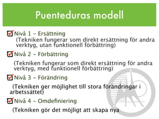 Puenteduras modell
 Nivå 1 - Ersättning
 (Tekniken fungerar som direkt ersättning för andra
 verktyg, utan funktionell förbättring)
 Nivå 2 - Förbättring
 (Tekniken fungerar som direkt ersättning för andra
 verktyg, med funktionell förbättring)
 Nivå 3 - Förändring
 (Tekniken ger möjlighet till stora förändringar i
arbetssättet)
 Nivå 4 - Omdeﬁniering
 (Tekniken gör det möjligt att skapa nya
 