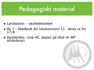 Pedagogiskt material

• Läroböcker - skolbiblioteket
• Åk 7 - MacBook Air (skolversion) 13´ delas ut fre
  17/8
• Dyslektiker, små-PC, planer på iPad (A-MP
  utvärderar)
 